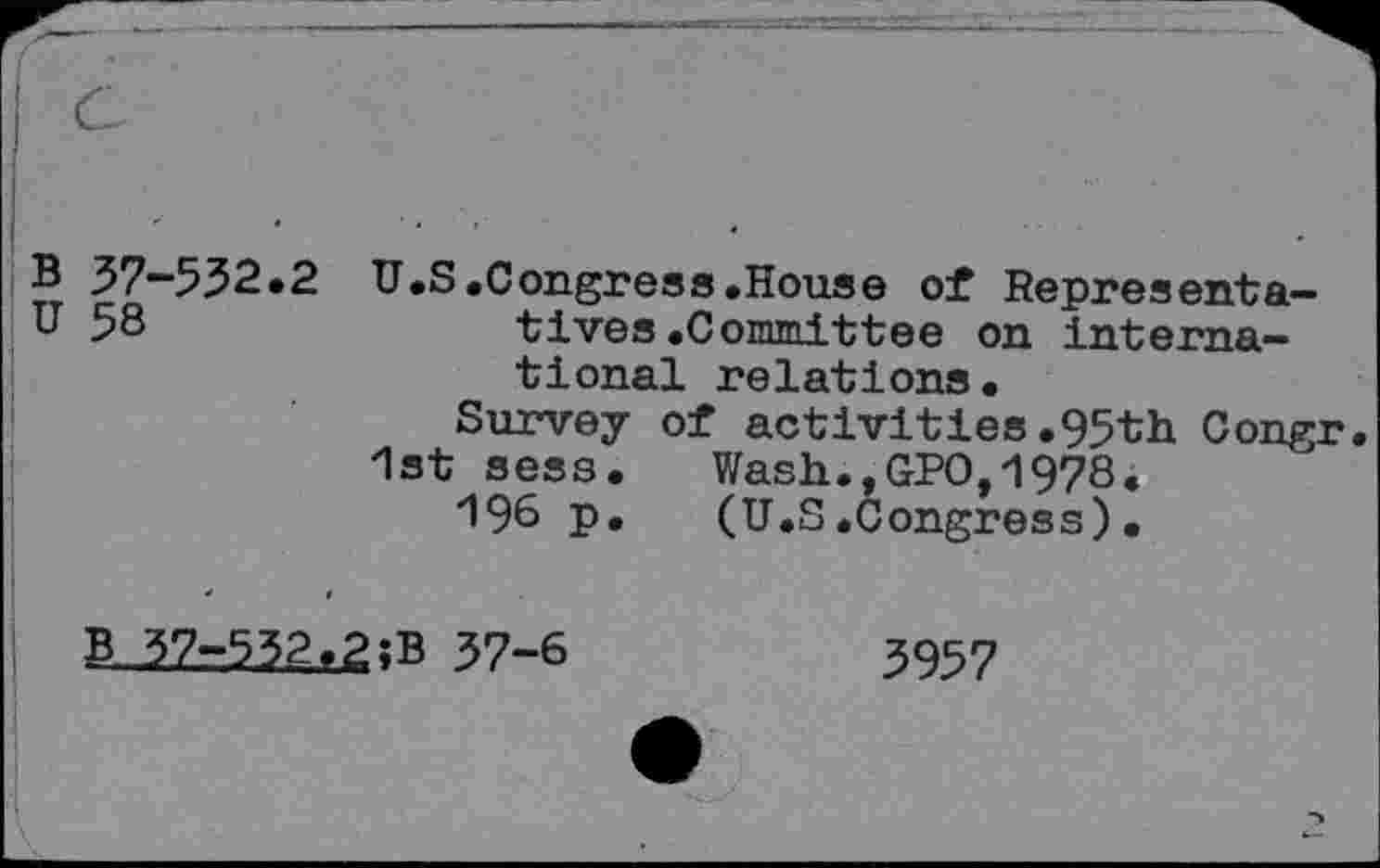 ﻿B 37-532.2 U.S.Congress.House of Representa-u 58	tives.Committee on interna»
tional relations.
Survey of activities.95th Congr. 1st sess.	Wash.,GPO,1978.
196 p.	(U.S.Congress).
B^2r5?2f2îB 37-6
3957